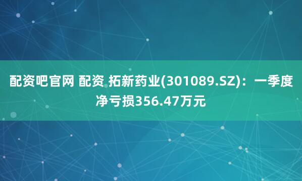 配资吧官网 配资 拓新药业(301089.SZ)：一季度净亏损356.47万元
