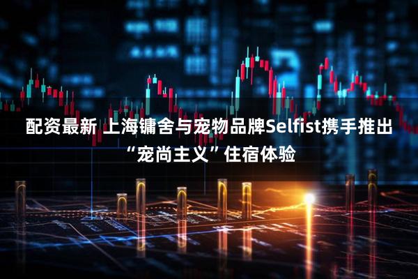 配资最新 上海镛舍与宠物品牌Selfist携手推出“宠尚主义”住宿体验