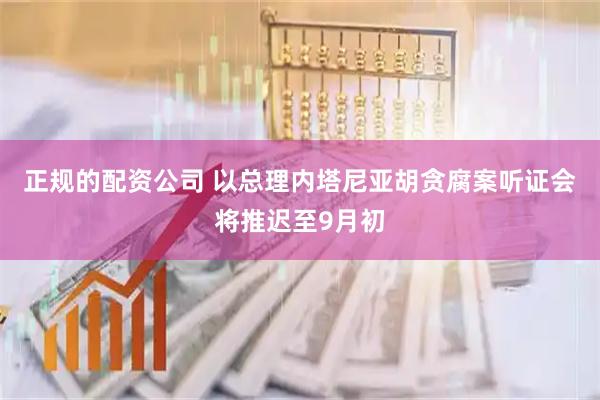 正规的配资公司 以总理内塔尼亚胡贪腐案听证会将推迟至9月初