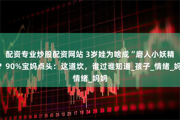 配资专业炒股配资网站 3岁娃为啥成“磨人小妖精”？90%宝妈点头：这道坎，谁过谁知道_孩子_情绪_妈妈