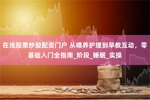 在线股票炒股配资门户 从喂养护理到早教互动，零基础入门全指南_阶段_睡眠_实操