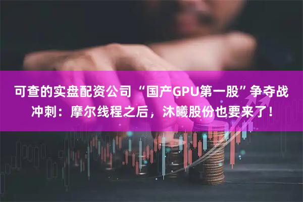 可查的实盘配资公司 “国产GPU第一股”争夺战冲刺：摩尔线程之后，沐曦股份也要来了！