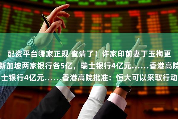 配资平台哪家正规 查清了！许家印前妻丁玉梅更多资产曝光：加拿大、新加坡两家银行各5亿，瑞士银行4亿元……香港高院批准：恒大可以采取行动